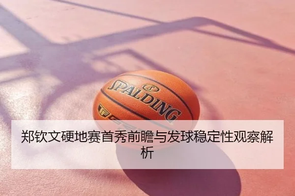 郑钦文硬地赛首秀前瞻与发球稳定性观察解析